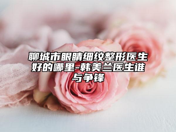 聊城市眼睛细纹整形医生好的哪里-韩美兰医生谁与争锋