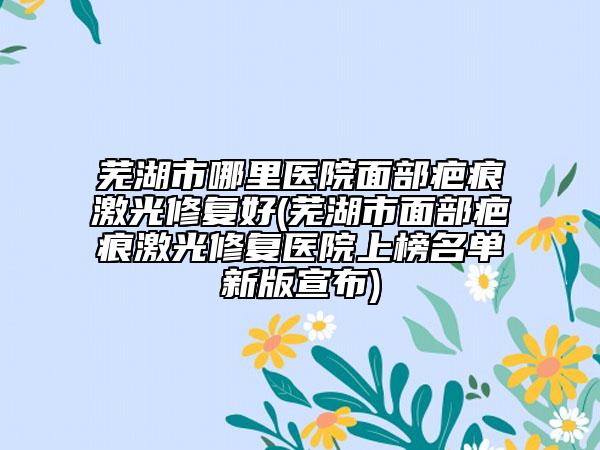 芜湖市哪里医院面部疤痕激光修复好(芜湖市面部疤痕激光修复医院上榜名单新版宣布)