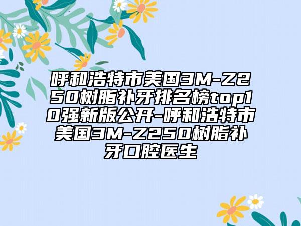 呼和浩特市美国3M-Z250树脂补牙排名榜top10强新版公开-呼和浩特市美国3M-Z250树脂补牙口腔医生