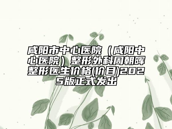 咸阳市中心医院（咸阳中心医院）整形外科周朝晖整形医生价格(价目)2025版正式发出