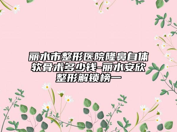 丽水市整形医院隆鼻自体软骨术多少钱-丽水安欣整形解锁榜一