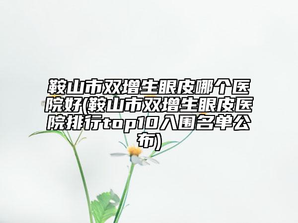 鞍山市双增生眼皮哪个医院好(鞍山市双增生眼皮医院排行top10入围名单公布)