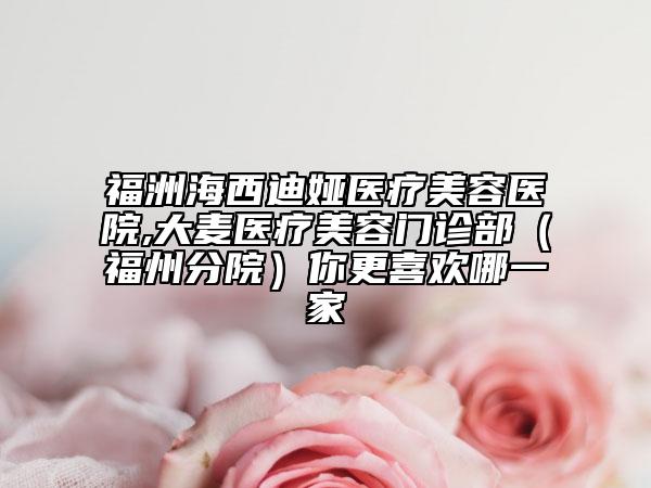福洲海西迪娅医疗美容医院,大麦医疗美容门诊部（福州分院）你更喜欢哪一家