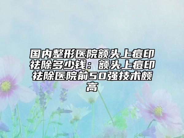 国内整形医院额头上痘印祛除多少钱：额头上痘印祛除医院前50强技术颇高