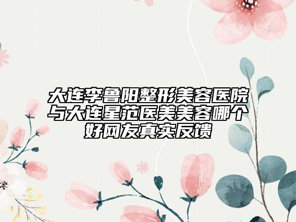 大连李鲁阳整形美容医院与大连星范医美美容哪个好网友真实反馈