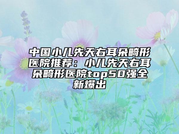 中国小儿先天右耳朵畸形医院推荐：小儿先天右耳朵畸形医院top50强全新爆出