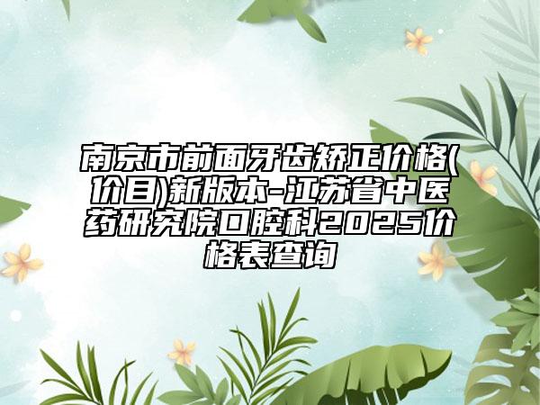 南京市前面牙齿矫正价格(价目)新版本-江苏省中医药研究院口腔科2025价格表查询