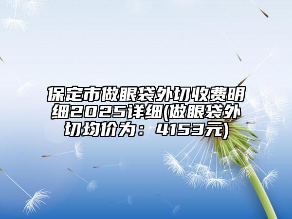 保定市做眼袋外切收费明细2025详细(做眼袋外切均价为：4153元)