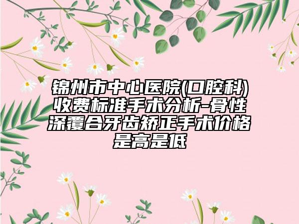 锦州市中心医院(口腔科)收费标准手术分析-骨性深覆合牙齿矫正手术价格是高是低