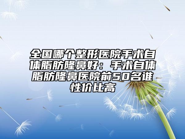 全国哪个整形医院手术自体脂肪隆鼻好：手术自体脂肪隆鼻医院前50名谁性价比高