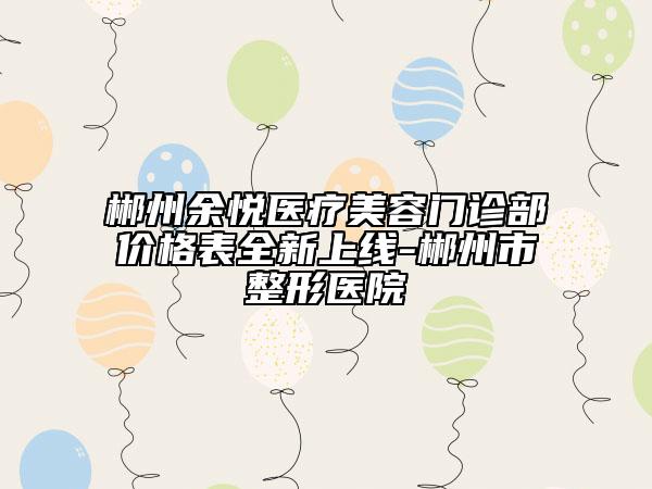 郴州余悦医疗美容门诊部价格表全新上线-郴州市整形医院