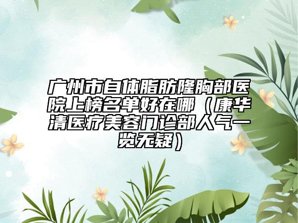 广州市自体脂肪隆胸部医院上榜名单好在哪（康华清医疗美容门诊部人气一览无疑）