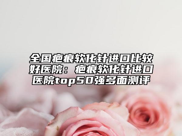 全国疤痕软化针进口比较好医院：疤痕软化针进口医院top50强多面测评