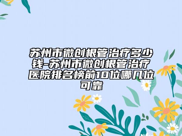 苏州市微创根管治疗多少钱-苏州市微创根管治疗医院排名榜前10位哪几位可靠