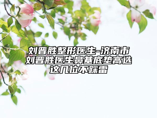 刘晋胜整形医生-济南市刘晋胜医生鼻基底垫高选这几位不踩雷