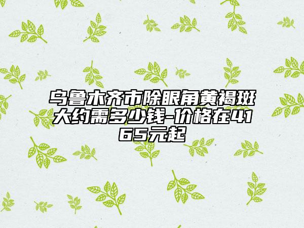 乌鲁木齐市除眼角黄褐斑大约需多少钱-价格在4165元起