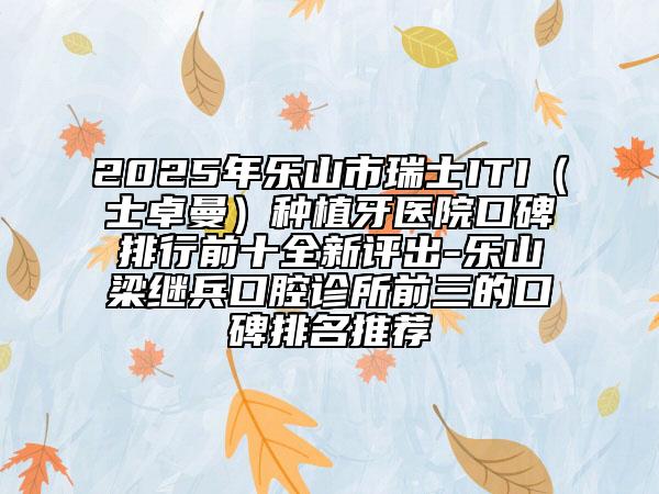 2025年乐山市瑞士ITI（士卓曼）种植牙医院口碑排行前十全新评出-乐山梁继兵口腔诊所前三的口碑排名推荐