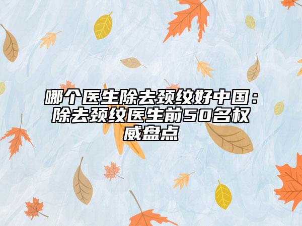哪个医生除去颈纹好中国：除去颈纹医生前50名权威盘点