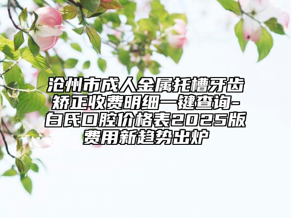 沧州市成人金属托槽牙齿矫正收费明细一键查询-白氏口腔价格表2025版费用新趋势出炉