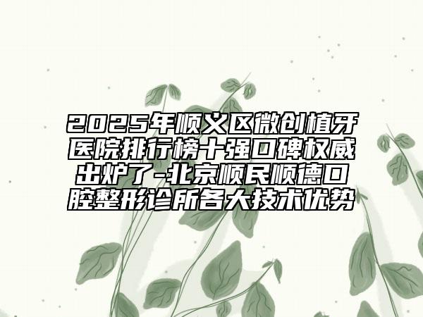 2025年顺义区微创植牙医院排行榜十强口碑权威出炉了-北京顺民顺德口腔整形诊所各大技术优势