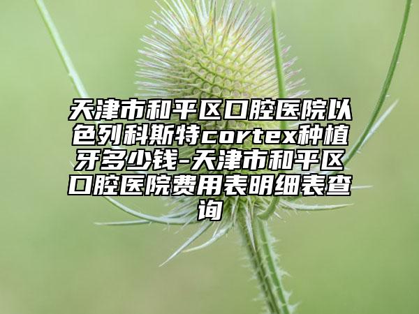 天津市和平区口腔医院以色列科斯特cortex种植牙多少钱-天津市和平区口腔医院费用表明细表查询