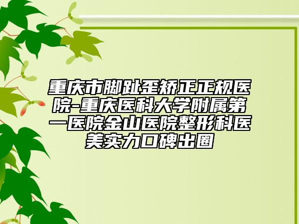 重庆市脚趾歪矫正正规医院-重庆医科大学附属第一医院金山医院整形科医美实力口碑出圈