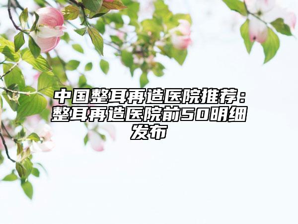 中国整耳再造医院推荐：整耳再造医院前50明细发布