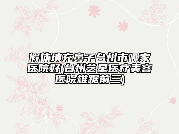 假体填充鼻子台州市哪家医院好(台州艺星医疗美容医院雄踞前三)