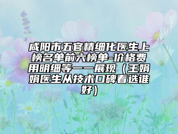 咸阳市五官精细化医生上榜名单前六榜单-价格费用明细等一一展现（王娟娟医生从技术口碑看选谁好）