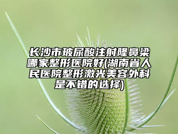 长沙市玻尿酸注射隆鼻梁哪家整形医院好(湖南省人民医院整形激光美容外科是不错的选择)