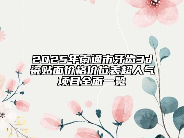 2025年南通市牙齿3d瓷贴面价格价位表超人气项目全面一览