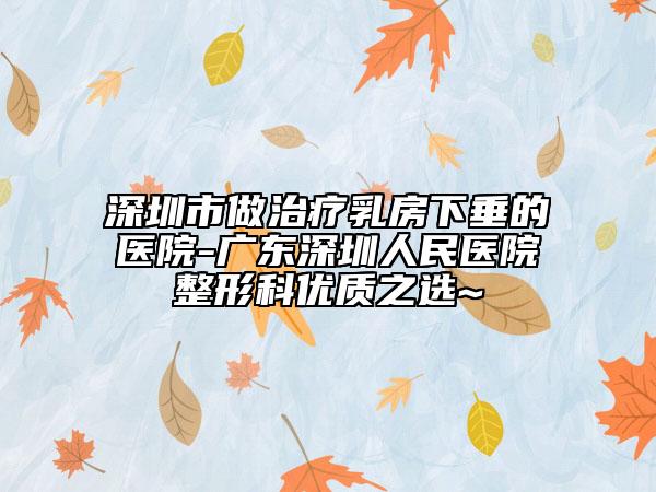 深圳市做治疗乳房下垂的医院-广东深圳人民医院整形科优质之选~