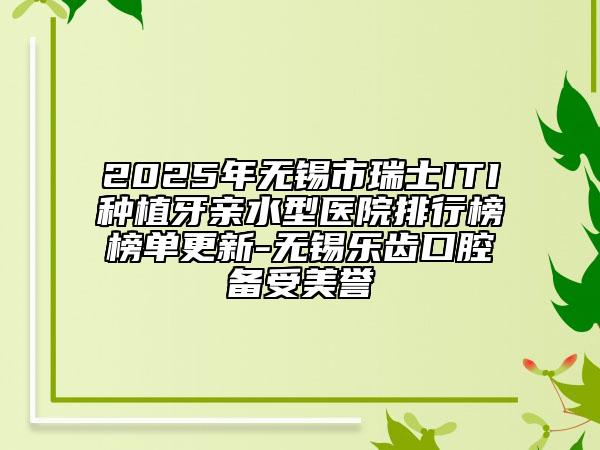2025年无锡市瑞士ITI种植牙亲水型医院排行榜榜单更新-无锡乐齿口腔备受美誉