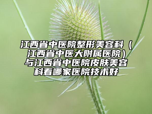 江西省中医院整形美容科（江西省中医大附属医院）与江西省中医院皮肤美容科看哪家医院技术好