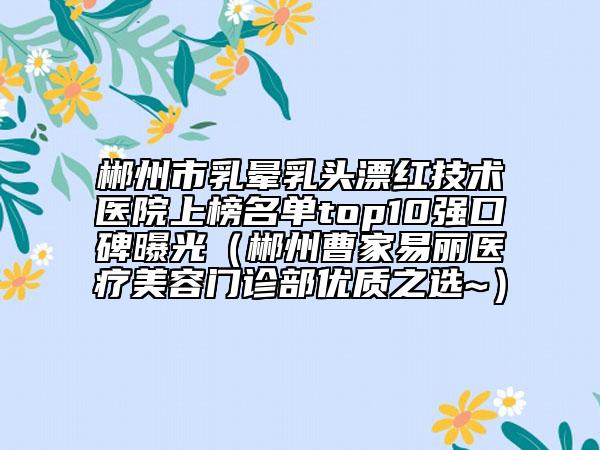 郴州市乳晕乳头漂红技术医院上榜名单top10强口碑曝光（郴州曹家易丽医疗美容门诊部优质之选~）