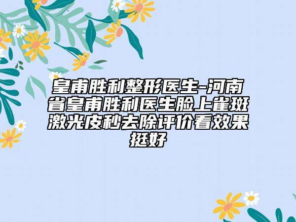 皇甫胜利整形医生-河南省皇甫胜利医生脸上雀斑激光皮秒去除评价看效果挺好