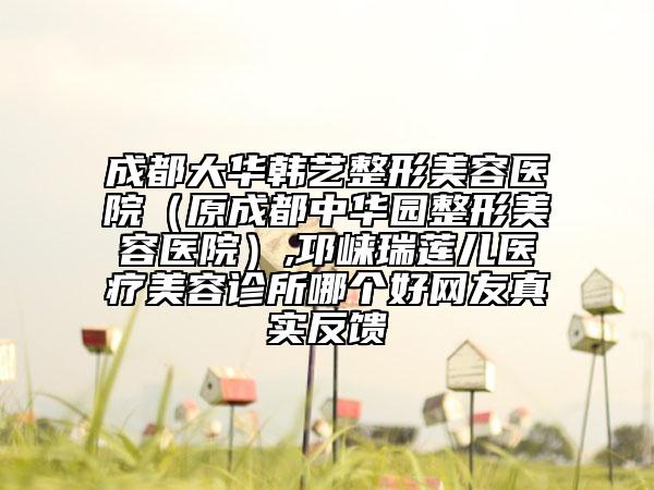 成都大华韩艺整形美容医院（原成都中华园整形美容医院）,邛崃瑞莲儿医疗美容诊所哪个好网友真实反馈