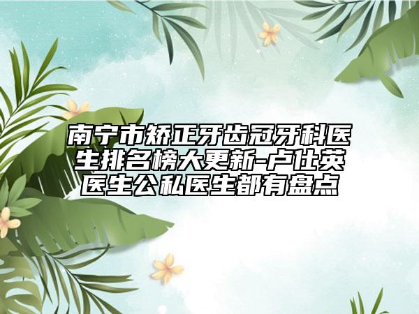 南宁市矫正牙齿冠牙科医生排名榜大更新-卢仕英医生公私医生都有盘点