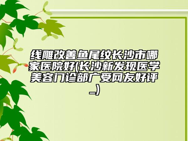线雕改善鱼尾纹长沙市哪家医院好(长沙新发现医学美容门诊部广受网友好评_)