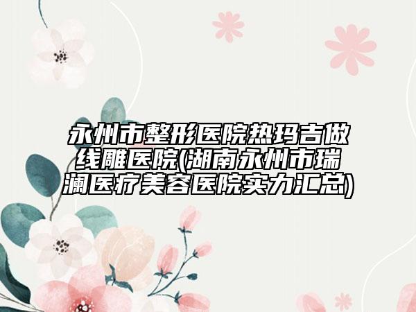 永州市整形医院热玛吉做线雕医院(湖南永州市瑞澜医疗美容医院实力汇总)