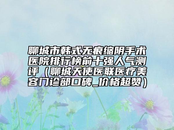 聊城市韩式无痕缩阴手术医院排行榜前十强人气测评（聊城天使医联医疗美容门诊部口碑_价格超赞）