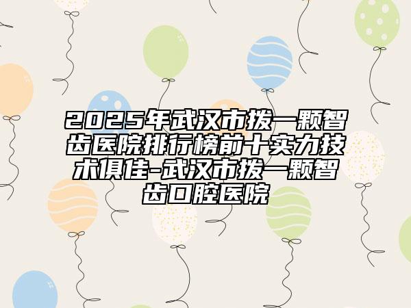 2025年武汉市拨一颗智齿医院排行榜前十实力技术俱佳-武汉市拨一颗智齿口腔医院