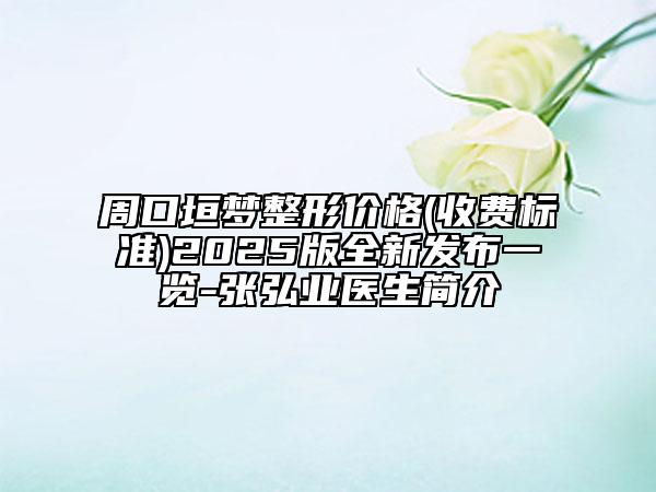 周口垣梦整形价格(收费标准)2025版全新发布一览-张弘业医生简介