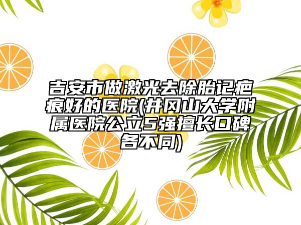 吉安市做激光去除胎记疤痕好的医院(井冈山大学附属医院公立5强擅长口碑各不同)