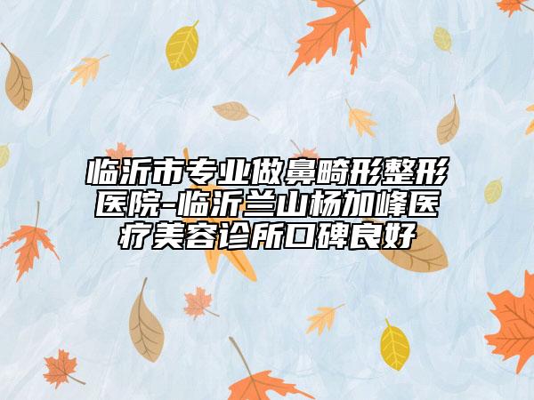 临沂市专业做鼻畸形整形医院-临沂兰山杨加峰医疗美容诊所口碑良好