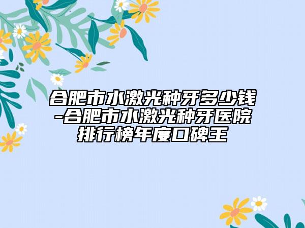 合肥市水激光种牙多少钱-合肥市水激光种牙医院排行榜年度口碑王