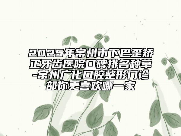 2025年常州市下巴歪矫正牙齿医院口碑排名种草-常州广化口腔整形门诊部你更喜欢哪一家