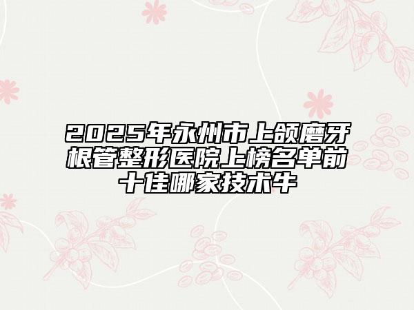 2025年永州市上颌磨牙根管整形医院上榜名单前十佳哪家技术牛