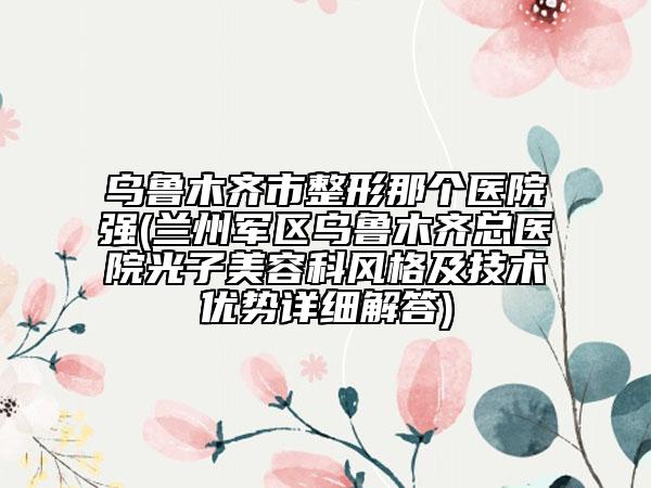 乌鲁木齐市整形那个医院强(兰州军区乌鲁木齐总医院光子美容科风格及技术优势详细解答)