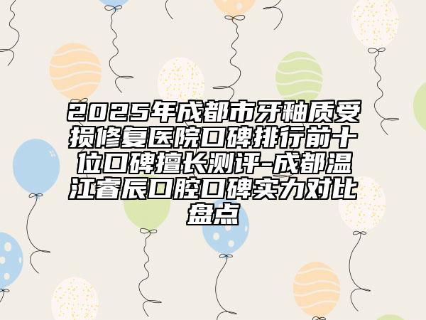 2025年成都市牙釉质受损修复医院口碑排行前十位口碑擅长测评-成都温江睿辰口腔口碑实力对比盘点